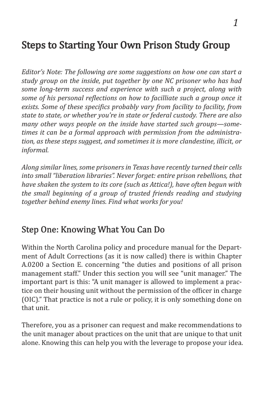 Steps to Starting Your Own Prison Study Group Editor’s Note: The following are some suggestions on how one can start a study group on the inside, put together by one NC prisoner who has had some long-term success and experience with such a project, along with some of his personal reflections on how to facilliate such a group once it exists. Some of these specifics probably vary from facility to facility, from state to state, or whether you’re in state or federal custody. There are also many other ways people on the inside have started such groups—some- times it can be a formal approach with permission from the administra- tion, as these steps suggest, and sometimes it is more clandestine, illicit, or informal. Along similar lines, some prisoners in Texas have recently turned their cells into small “liberation libraries” Never forget: entire prison rebellions, that have shaken the system to its core (such as Attical), have often begun with the small beginning of a group of trusted friends reading and studying together behind enemy lines. Find what works for you! Step One: Knowing What You Can Do Within the North Carolina policy and procedure manual for the Depart- ment of Adult Corrections (as it is now called) there is within Chapter A.0200 a Section E. concerning “the duties and positions of all prison management staff” Under this section you will see “unit manager” The important part is this: A unit manager is allowed to implement a prac- tice on their housing unit without the permission of the officer in charge (01C)." That practice is not a rule or policy, it is only something done on that unit. Therefore, you as a prisoner can request and make recommendations to the unit manager about practices on the unit that are unique to that unit alone. Knowing this can help you with the leverage to propose your idea.